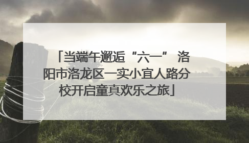当端午邂逅“六一” 洛阳市洛龙区一实小宜人路分校开启童真欢乐之旅