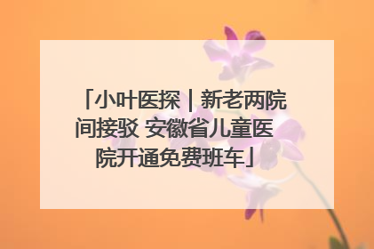 小叶医探｜新老两院间接驳 安徽省儿童医院开通免费班车