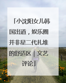 小沈阳女儿韩国出道，娱乐圈并非星二代扎堆的舒适区｜文艺评论