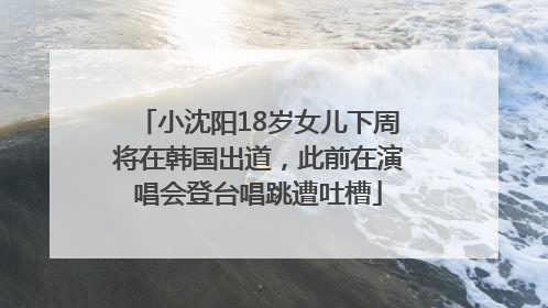 小沈阳18岁女儿下周将在韩国出道，此前在演唱会登台唱跳遭吐槽