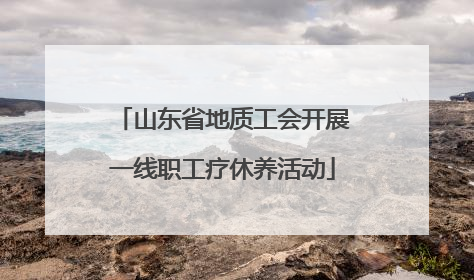 山东省地质工会开展一线职工疗休养活动