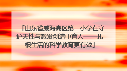 山东省威海高区第一小学在守护天性与激发创造中育人——扎根生活的科学教育更有效