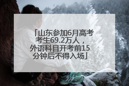 山东参加6月高考考生69.2万人，外语科目开考前15分钟后不得入场