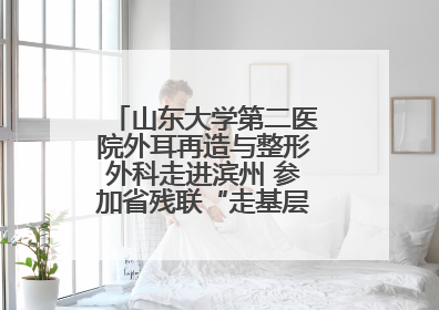 山东大学第二医院外耳再造与整形外科走进滨州 参加省残联“走基层 送康复”行动