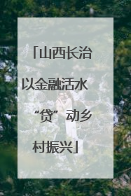 山西长治以金融活水“贷”动乡村振兴