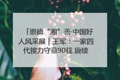 崇德“湘”善·中国好人风采展｜王军：一家四代接力守墓90载 赓续红色血脉践初心