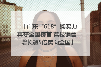 广东“618”购买力再夺全国榜首 荔枝销售增长超5倍卖向全国