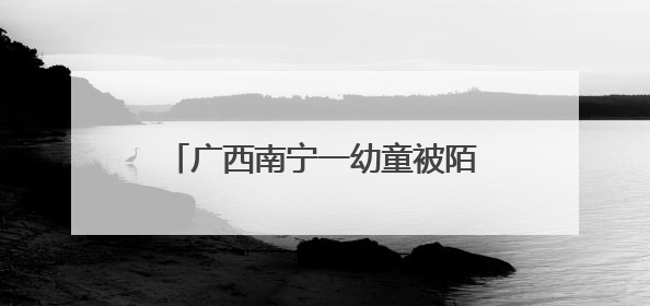 广西南宁一幼童被陌生男子抱进车内 属地派出所回应：系误会