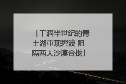 干涸半世纪的青土湖重现碧波 阻隔两大沙漠合拢