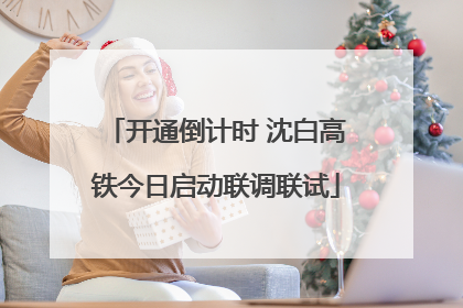 开通倒计时 沈白高铁今日启动联调联试