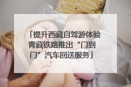 提升西藏自驾游体验 青藏铁路推出“门到门”汽车回送服务