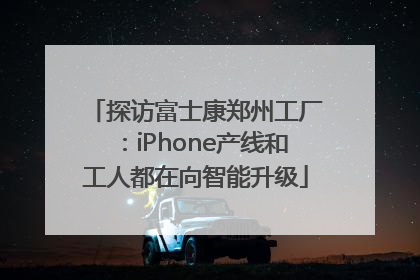 探访富士康郑州工厂：iPhone产线和工人都在向智能升级