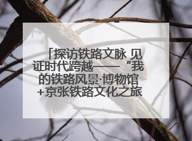 探访铁路文脉 见证时代跨越——“我的铁路风景·博物馆+京张铁路文化之旅”活动在京启动
