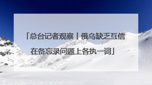 总台记者观察丨俄乌缺乏互信 在备忘录问题上各执一词