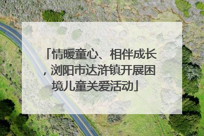 情暖童心、相伴成长，浏阳市达浒镇开展困境儿童关爱活动