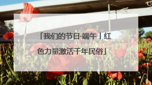 我们的节日·端午丨红色力量激活千年民俗