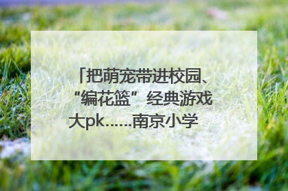 把萌宠带进校园、“编花篮”经典游戏大pk……南京小学花式“庆六一”