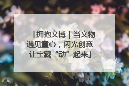 拥抱文博｜当文物遇见童心，闪光创意让宝藏“动”起来