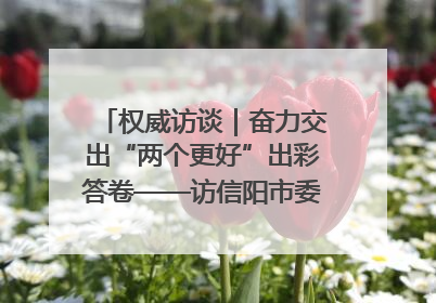 权威访谈｜奋力交出“两个更好”出彩答卷——访信阳市委书记蔡松涛