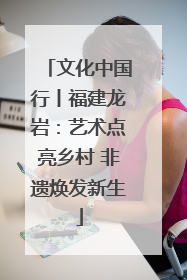 文化中国行丨福建龙岩：艺术点亮乡村 非遗焕发新生