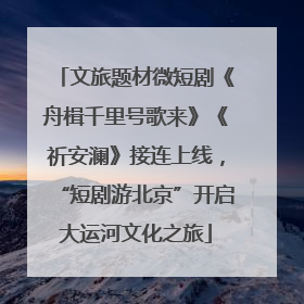 文旅题材微短剧《舟楫千里号歌来》《祈安澜》接连上线，“短剧游北京”开启大运河文化之旅