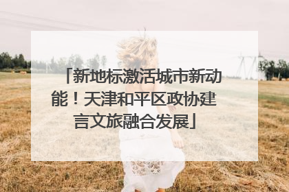 新地标激活城市新动能！天津和平区政协建言文旅融合发展