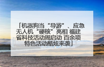 机器狗当“导游”、应急无人机“硬核”亮相 福建省科技活动周启动 百余项特色活动酷炫来袭