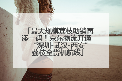 最大规模荔枝助销再添一码！京东物流开通“深圳-武汉-西安” 荔枝全货机航线