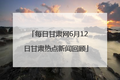 每日甘肃网6月12日甘肃热点新闻回顾
