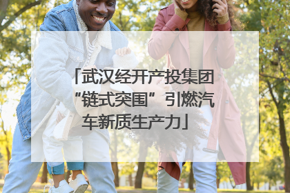 武汉经开产投集团“链式突围”引燃汽车新质生产力