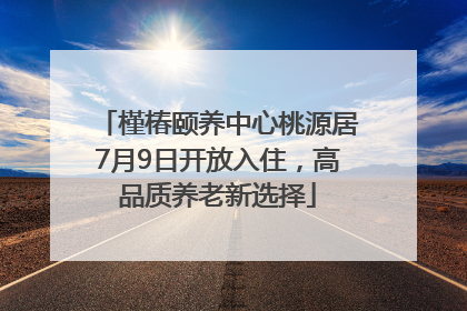 槿椿颐养中心桃源居7月9日开放入住，高品质养老新选择