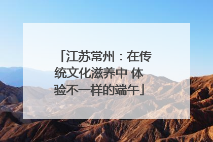 江苏常州：在传统文化滋养中 体验不一样的端午