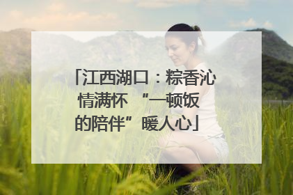 江西湖口：粽香沁 情满怀 “一顿饭的陪伴”暖人心