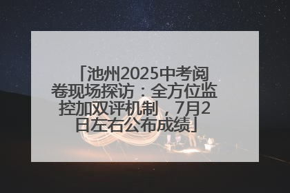 池州2025中考阅卷现场探访：全方位监控加双评机制，7月2日左右公布成绩