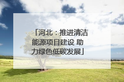 河北：推进清洁能源项目建设 助力绿色低碳发展