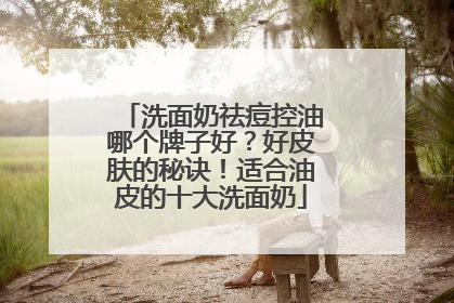 洗面奶祛痘控油哪个牌子好？好皮肤的秘诀！适合油皮的十大洗面奶