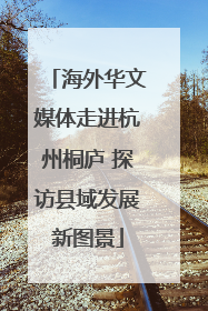 海外华文媒体走进杭州桐庐 探访县域发展新图景