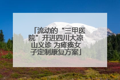 流动的“三甲医院”开进四川大凉山义诊 为瘫痪女子定制康复方案