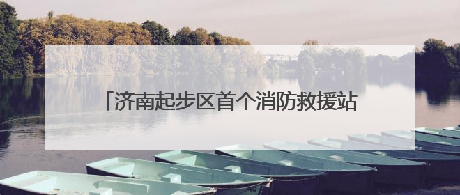 济南起步区首个消防救援站计划今年10月底正式投用