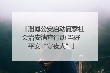 淄博公安启动夏季社会治安清查行动 当好平安“守夜人”