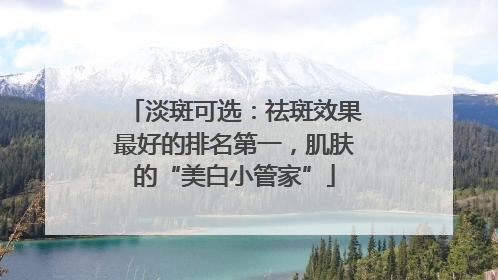 淡斑可选：祛斑效果最好的排名第一，肌肤的“美白小管家”