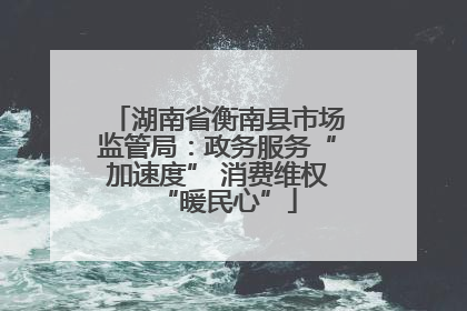 湖南省衡南县市场监管局：政务服务“加速度” 消费维权“暖民心”