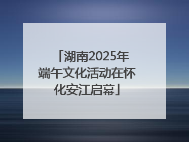 湖南2025年端午文化活动在怀化安江启幕