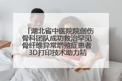 湖北省中医院院创伤骨科团队成功救治罕见骨纤维异常增殖症患者 3D打印技术助力精准矫形手术