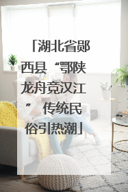 湖北省郧西县“鄂陕龙舟竞汉江” 传统民俗引热潮
