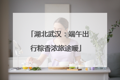 湖北武汉：端午出行粽香浓旅途暖