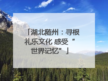 湖北随州：寻根礼乐文化 感受“世界记忆”