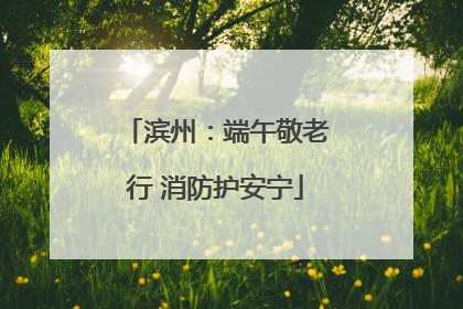滨州：端午敬老行 消防护安宁