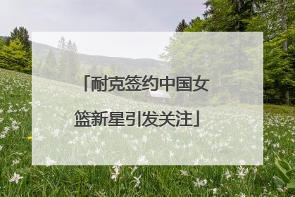 耐克签约中国女篮新星引发关注