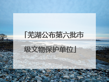 芜湖公布第六批市级文物保护单位